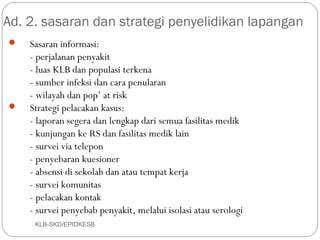 Ad. 2. sasaran dan strategi penyelidikan lapangan
   Sasaran informasi:
    - perjalanan penyakit
    - luas KLB dan populasi terkena
    - sumber infeksi dan cara penularan
    - wilayah dan pop’ at risk
   Strategi pelacakan kasus:
    - laporan segera dan lengkap dari semua fasilitas medik
    - kunjungan ke RS dan fasilitas medik lain
    - survei via telepon
    - penyebaran kuesioner
    - absensi di sekolah dan atau tempat kerja
    - survei komunitas
    - pelacakan kontak
    - survei penyebab penyakit, melalui isolasi atau serologi
     KLB-SKD/EPIDKESB
 