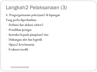 Langkah2 Pelaksanaan (3)
4. Pengorganisasian pekerjaan2 di lapangan
Yang perlu diperhatikan:
- Definisi dan alokasi sektor2
- Pemilihan petugas
- Instruksi kepada pimpinan2 tim
- Dukungan alat dan logistik
- Upaya2 keselamatan
- Evakuasi medik




   KLB-SKD/EPIDKESB
 