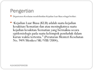 Pengertian
 Departemen Kesehatan mendefinisikan Kejadian Luar Biasa sebagai berikut:


 “ Kejadian Luar Biasa (KLB) adalah suatu kejadian
    kesakitan/kematian dan atau meningkatnya suatu
    kejadian kesakitan/kematian yang bermakna secara
    epidemiologis pada suatu kelompok penduduk dalam
    kurun waktu tertentu.” (Peraturan Menteri Kesehatan
    No. 949/Menkes/SK/VIII/2004).
 
 




KLB-SKD/EPIDKESB
 