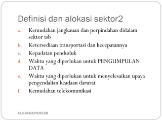 Definisi dan alokasi sektor2
a.   Kemudahan jangkauan dan perpindahan didalam
     sektor tsb
b.   Ketersediaan transportasi dan kecepatannya
c.   Kepadatan penduduk
d.   Waktu yang diperlukan untuk PENGUMPULAN
     DATA
e.   Waktu yang diperlukan untuk menyelesaikan upaya
     pengendalian keadaan darurat
f.   Kemudahan telekomunikasi


KLB-SKD/EPIDKESB
 