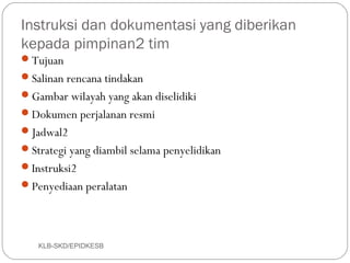 Instruksi dan dokumentasi yang diberikan
kepada pimpinan2 tim
Tujuan
Salinan rencana tindakan
Gambar wilayah yang akan diselidiki
Dokumen perjalanan resmi
Jadwal2
Strategi yang diambil selama penyelidikan
Instruksi2
Penyediaan peralatan




   KLB-SKD/EPIDKESB
 