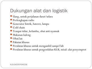 Dukungan alat dan logistik
 Uang, untuk perjalanan darat/udara
 Perlengkapan radio
 Generator listrik, baterei, lampu
 Cold chain
 Tempat tidur, kelambu, obat anti nyamuk
 Makanan kaleng
 Obat2an
 Pakaian khusus
 Peralatan khusus untuk mengambil sampel lab
 Peralatan khusus untuk pengendalian KLB, misal: alat penyemprot




KLB-SKD/EPIDKESB
 