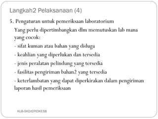 Langkah2 Pelaksanaan (4)
5. Pengaturan untuk pemeriksaan laboratorium
  Yang perlu dipertimbangkan dlm memutuskan lab mana
  yang cocok:
  - sifat kuman atau bahan yang diduga
  - keahlian yang diperlukan dan tersedia
  - jenis peralatan pelindung yang tersedia
  - fasilitas pengiriman bahan2 yang tersedia
  - keterlambatan yang dapat diperkirakan dalam pengiriman
  laporan hasil pemeriksaan


   KLB-SKD/EPIDKESB
 