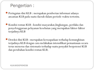 Pengertian :
 Peringatan dini KLB : merupakan pemberian informasi adanya
  ancaman KLB pada suatu daerah dalam periode waktu tertentu.

 Kondisi rentan KLB : kondisi masyarakat,lingkungan, perilaku dan
  penyelenggaraan pelayanan kesehatan yang merupakan faktor-faktor
  terjadinya KLB

 Deteksi dini KLB : merupakan kewaspadaan terhadap kemungkinan
  terjadinya KLB dengan cara melakukan intensifikasi pemantauan secara
  terus menerus dan sistematis terhadap suatu penyakit berpotensi KLB
  dan perubahan kondisi rentan KLB.



   KLB-SKD/EPIDKESB
 