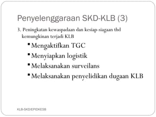 Penyelenggaraan SKD-KLB (3)
3. Peningkatan kewaspadaan dan kesiap-siagaan thd
  kemungkinan terjadi KLB
      Mengaktifkan TGC
      Menyiapkan logistik
      Melaksanakan surveilans
      Melaksanakan penyelidikan dugaan KLB




KLB-SKD/EPIDKESB
 