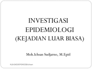 INVESTIGASI
               EPIDEMIOLOGI
     (KEJADIAN LUAR BIASA)

                Moh.Ichsan Sudjarno, M.Epid

KLB-SKD/EPIDKESB/ichsan
 