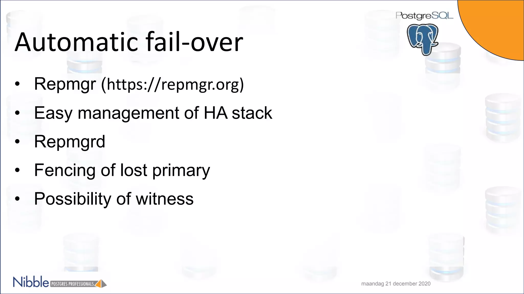 Automatic fail-over • Repmgr (https://repmgr.org) • Easy management of HA stack • Repmgrd • Fencing of lost primary • Possibility of witness maandag 21 december 2020 