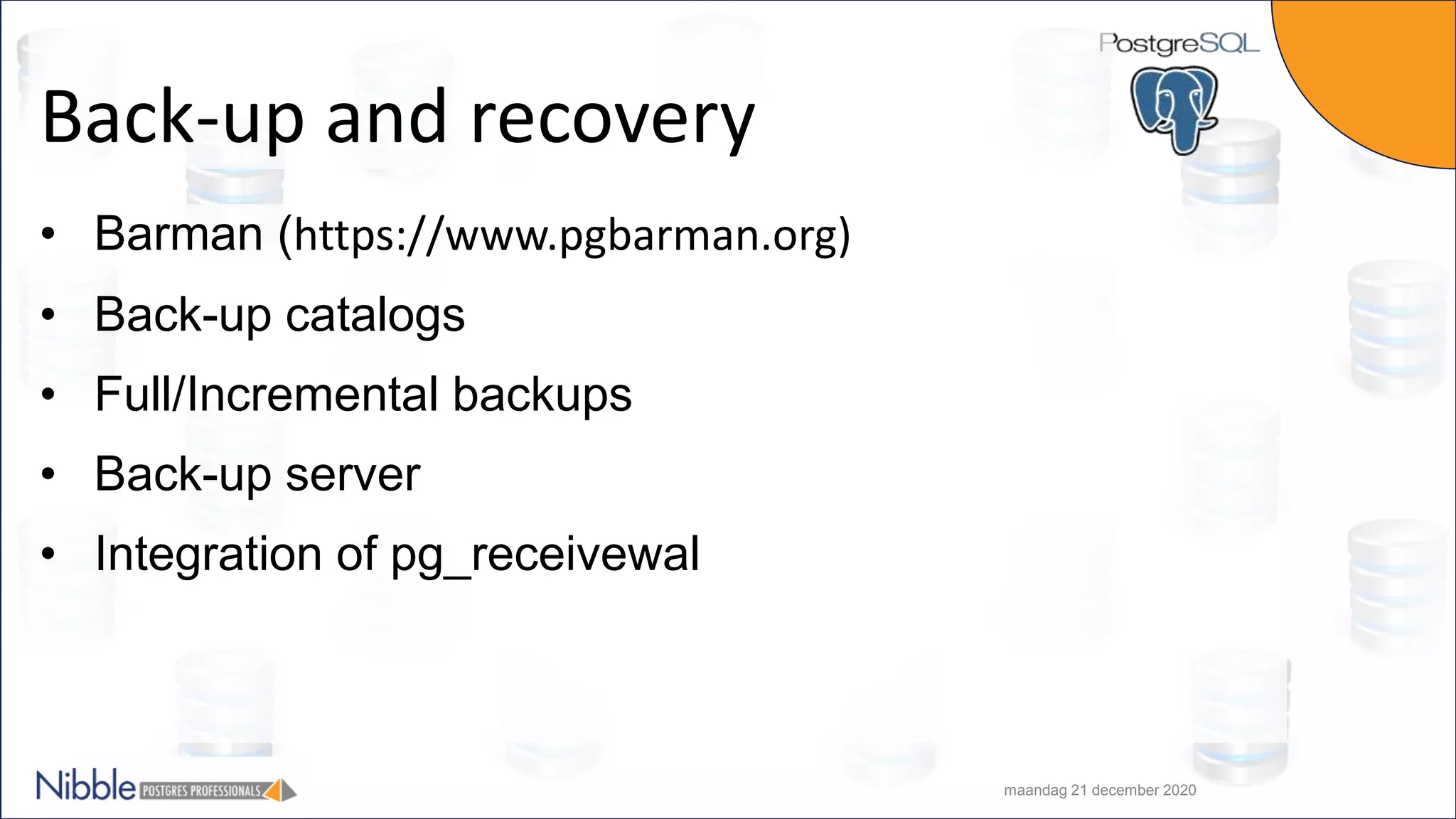 Back-up and recovery • Barman (https://www.pgbarman.org) • Back-up catalogs • Full/Incremental backups • Back-up server • Integration of pg_receivewal maandag 21 december 2020 