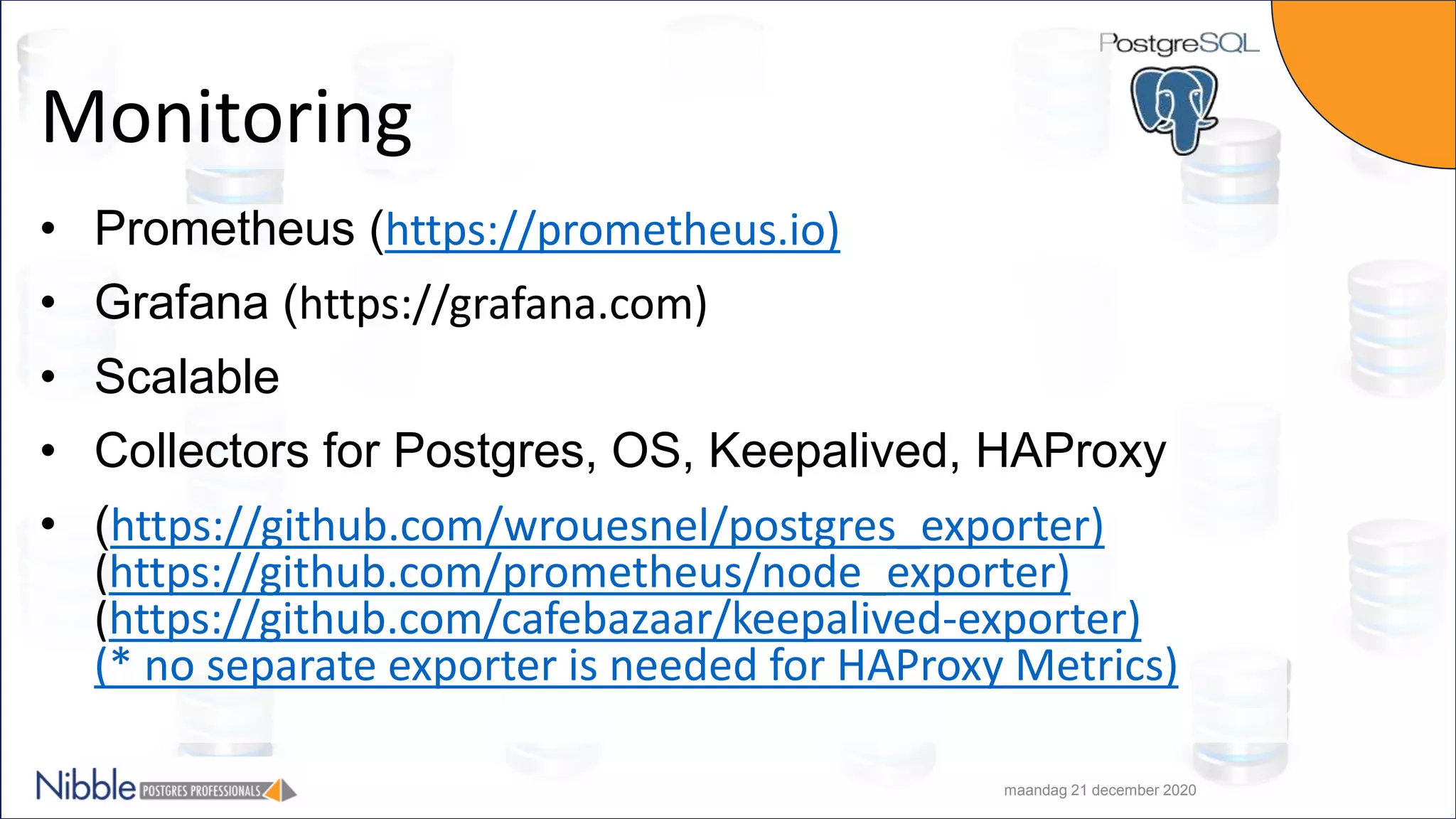 Monitoring • Prometheus (https://prometheus.io) • Grafana (https://grafana.com) • Scalable • Collectors for Postgres, OS, Keepalived, HAProxy • (https://github.com/wrouesnel/postgres_exporter) (https://github.com/prometheus/node_exporter) (https://github.com/cafebazaar/keepalived-exporter) (* no separate exporter is needed for HAProxy Metrics) maandag 21 december 2020 