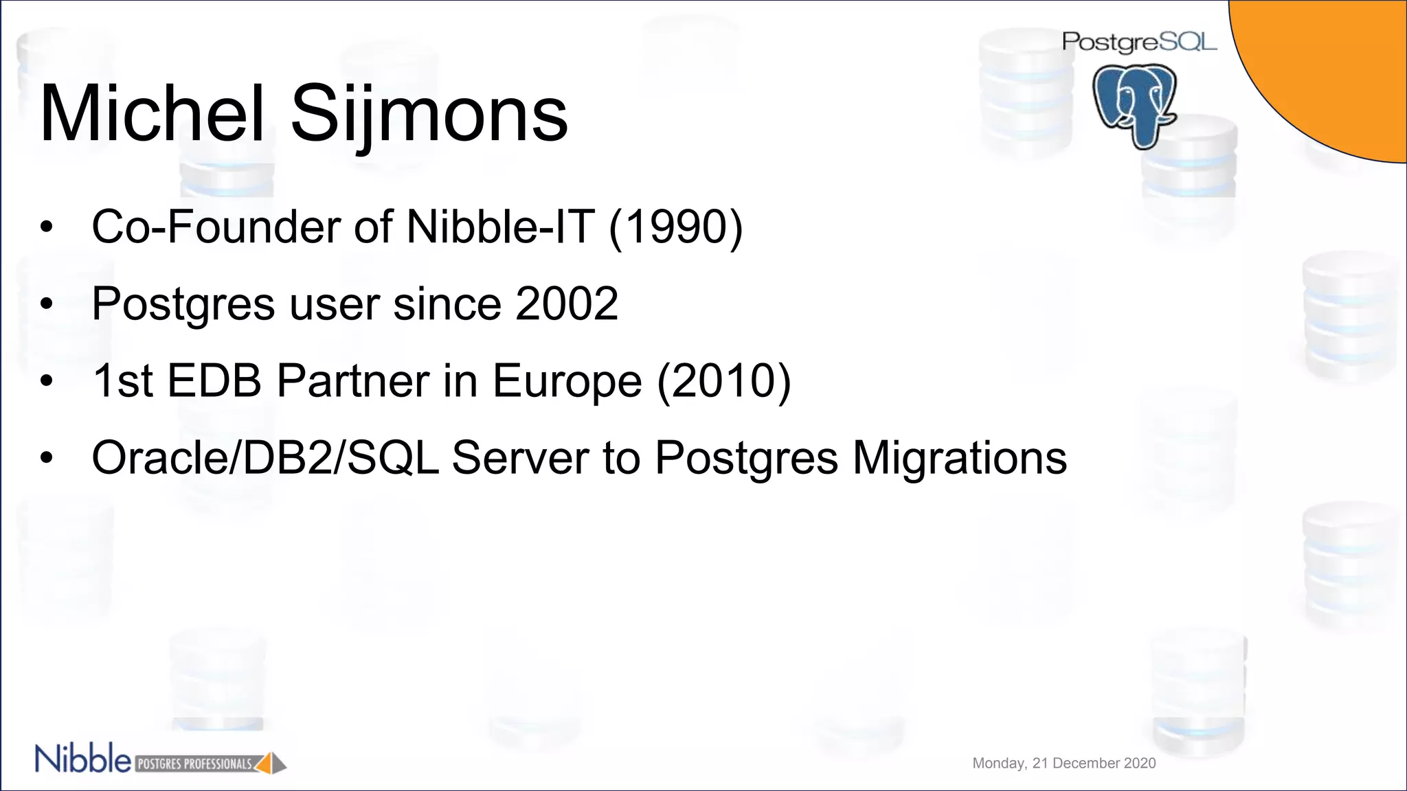 Michel Sijmons • Co-Founder of Nibble-IT (1990) • Postgres user since 2002 • 1st EDB Partner in Europe (2010) • Oracle/DB2/SQL Server to Postgres Migrations Monday, 21 December 2020 