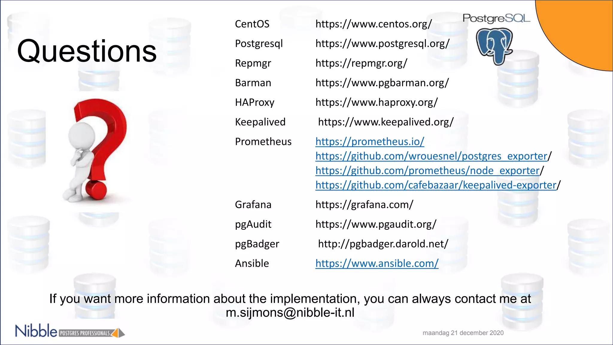 maandag 21 december 2020 CentOS https://www.centos.org/ Postgresql https://www.postgresql.org/ Repmgr https://repmgr.org/ Barman https://www.pgbarman.org/ HAProxy https://www.haproxy.org/ Keepalived https://www.keepalived.org/ Prometheus https://prometheus.io/ https://github.com/wrouesnel/postgres_exporter/ https://github.com/prometheus/node_exporter/ https://github.com/cafebazaar/keepalived-exporter/ Grafana https://grafana.com/ pgAudit https://www.pgaudit.org/ pgBadger http://pgbadger.darold.net/ Ansible https://www.ansible.com/ Questions If you want more information about the implementation, you can always contact me at m.sijmons@nibble-it.nl 