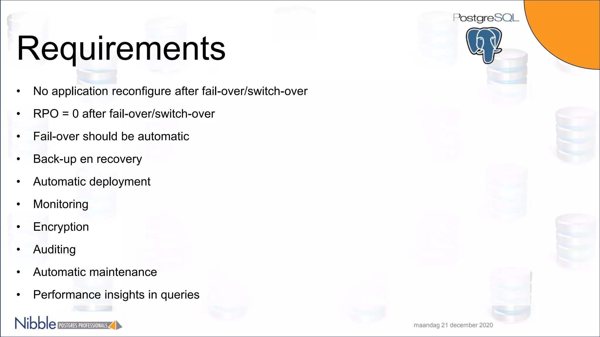 Requirements • No application reconfigure after fail-over/switch-over • RPO = 0 after fail-over/switch-over • Fail-over should be automatic • Back-up en recovery • Automatic deployment • Monitoring • Encryption • Auditing • Automatic maintenance • Performance insights in queries maandag 21 december 2020 