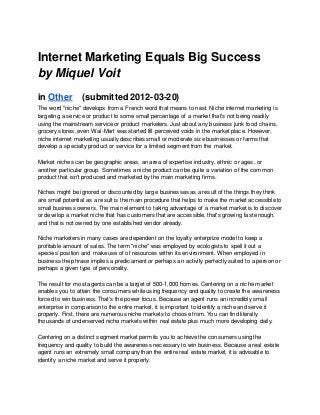 Internet Marketing Equals Big Success
by Miquel Voit
in Other (submitted 2012-03-20)
The word "niche" develops from a French word that means to nest. Niche internet marketing is
targeting a service or product to some small percentage of a market that's not being readily
using the mainstream service or product marketers. Just about any business junk food chains,
grocery stores, even Wal-Mart was started fill perceived voids in the market place. However,
niche internet marketing usually describes small or moderate size businesses or farms that
develop a specialty product or service for a limited segment from the market.
Market niches can be geographic areas, an area of expertise industry, ethnic or ages, or
another particular group. Sometimes a niche product can be quite a variation of the common
product that isn't produced and marketed by the main marketing firms.
Niches might be ignored or discounted by large businesses as a result of the things they think
are small potential as a result is the main procedure that helps to make the market accessible to
small business owners. The main element to taking advantage of a market market is to discover
or develop a market niche that has customers that are accessible, that's growing fast enough,
and that is not owned by one established vendor already.
Niche marketers in many cases are dependent on the loyalty enterprize model to keep a
profitable amount of sales. The term "niche" was employed by ecologists to spell it out a
species' position and make use of of resources within its environment. When employed in
business the phrase implies a predicament or perhaps an activity perfectly suited to a person or
perhaps a given type of personality.
The result for most agents can be a target of 500-1,000 homes. Centering on a niche market
enables you to attain the consumers while using frequency and quality to create the awareness
forced to win business. That's the power focus. Because an agent runs an incredibly small
enterprise in comparison to the entire market, it is important to identify a niche and serve it
properly. First, there are numerous niche markets to choose from. You can find literally
thousands of underserved niche markets within real estate plus much more developing daily.
Centering on a distinct segment market permits you to achieve the consumers using the
frequency and quality to build the awareness necessary to win business. Because a real estate
agent runs an extremely small company than the entire real estate market, it is advisable to
identify a niche market and serve it properly.
 