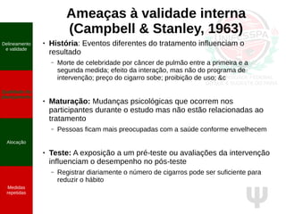 Ψ
Ameaças à validade interna
(Campbell & Stanley, 1963)
● História: Eventos diferentes do tratamento influenciam o
resultado
– Morte de celebridade por câncer de pulmão entre a primeira e a
segunda medida; efeito da interação, mas não do programa de
intervenção; preço do cigarro sobe; proibição de uso; &c
● Maturação: Mudanças psicológicas que ocorrem nos
participantes durante o estudo mas não estão relacionadas ao
tratamento
– Pessoas ficam mais preocupadas com a saúde conforme envelhecem
● Teste: A exposição a um pré-teste ou avaliações da intervenção
influenciam o desempenho no pós-teste
– Registrar diariamente o número de cigarros pode ser suficiente para
reduzir o hábito
Delineamento
e validade
Qualidade do
planejamento
Alocação
Medidas
repetidas
 