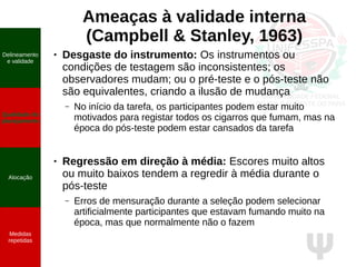 Ψ
Ameaças à validade interna
(Campbell & Stanley, 1963)
● Desgaste do instrumento: Os instrumentos ou
condições de testagem são inconsistentes; os
observadores mudam; ou o pré-teste e o pós-teste não
são equivalentes, criando a ilusão de mudança
– No início da tarefa, os participantes podem estar muito
motivados para registar todos os cigarros que fumam, mas na
época do pós-teste podem estar cansados da tarefa
● Regressão em direção à média: Escores muito altos
ou muito baixos tendem a regredir à média durante o
pós-teste
– Erros de mensuração durante a seleção podem selecionar
artificialmente participantes que estavam fumando muito na
época, mas que normalmente não o fazem
Delineamento
e validade
Qualidade do
planejamento
Alocação
Medidas
repetidas
 