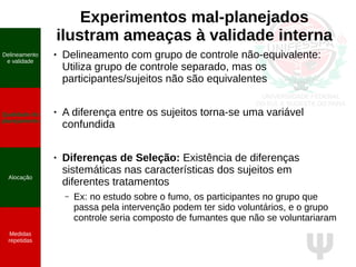 Ψ
Experimentos mal-planejados
ilustram ameaças à validade interna
● Delineamento com grupo de controle não-equivalente:
Utiliza grupo de controle separado, mas os
participantes/sujeitos não são equivalentes
● A diferença entre os sujeitos torna-se uma variável
confundida
● Diferenças de Seleção: Existência de diferenças
sistemáticas nas características dos sujeitos em
diferentes tratamentos
– Ex: no estudo sobre o fumo, os participantes no grupo que
passa pela intervenção podem ter sido voluntários, e o grupo
controle seria composto de fumantes que não se voluntariaram
Delineamento
e validade
Qualidade do
planejamento
Alocação
Medidas
repetidas
 