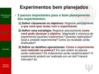 Ψ
Experimentos bem planejados
● 3 passos importantes para o bom planejamento
dos experimentos:
1) Definir claramente os objetivos: Registrar precisamente
o que você quer testar com o experimento
2) Definir uma estratégia: Registrar precisamente como
você pode alcançar o objetivo. Magnitude e estrutura do
experimento (quantos tratamentos? Quantas replicações?
Qual a unidade experimental? Como os resultado serão
analisados?
3) Definir os detalhes operacionais: Como o experimento
será realizado na prática? Em que ordem os passos
serão realizados? Os tratamentos serão randomizados? O
experimento poderá ser realizado em um dia? Haverá
intervalo? &c
Delineamento
e validade
Qualidade do
planejamento
Alocação
Medidas
repetidas
 