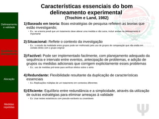 Ψ
Características essenciais do bom
delineamento experimental
(Trochim e Land, 1982)
1) Baseado em teoria: Boas estratégias de pesquisa refletem as teorias que
estão investigando;
●
Ex.: se a teoria prevê que um tratamento deve alterar uma medida e não outra, incluir ambas no delineamento é
importante
2) Situacional: Reflete o contexto da investigação
●
Ex.: o estudo da rivalidade entre grupos pode ser melhorado pelo uso de grupos de comparação que não estão em
contato direto com o grupo original
3) Factível: Pode ser implementado facilmente, com planejamento adequado da
sequência e intervalo entre eventos, antecipação de problemas, e adição de
grupos ou medidas adicionais que corrigem explicitamente esses problemas
●
Ex.: uso de medidas pré-teste para verificar efeitos sobre o atrito
4) Redundante: Flexibilidade resultante da duplicação de características
essenciais
● Ex.:Replicações múltiplas de um tratamento em contextos diferentes
5) Eficiente: Equilíbrio entre redundância e a simplicidade, através da utilização
de outras estratégias para eliminar ameaças à validade
●
Ex: Usar testes estatísticos com pseudo-variáveis ou covariáveis
Delineamento
e validade
Qualidade do
planejamento
Alocação
Medidas
repetidas
Delineamento
e validade
Qualidade do
planejamento
Alocação
Medidas
repetidas
 