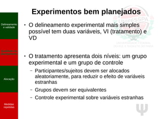 Ψ
Experimentos bem planejados
● O delineamento experimental mais simples
possível tem duas variáveis, VI (tratamento) e
VD
● O tratamento apresenta dois níveis: um grupo
experimental e um grupo de controle
– Participantes/sujeitos devem ser alocados
aleatoriamente, para reduzir o efeito de variáveis
estranhas
– Grupos devem ser equivalentes
– Controle experimental sobre variáveis estranhas
Delineamento
e validade
Qualidade do
planejamento
Alocação
Medidas
repetidas
 