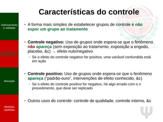 Ψ
Características do controle
● A forma mais simples de estabelecer grupos de controle é não
expor um grupo ao tratamento
● Controle negativo: Uso de grupos onde espera-se que o fenômeno
não apareça (sem exposição ao tratamento, exposição a engodo,
placebo, &c) → efeito nulo/negativo
– Se o efeito do controle negativo for positivo, uma variável confundida está
em ação
● Controle positivo: Uso de grupos onde espera-se que o fenômeno
apareça (“padrão-ouro”, intervenções de efeito conhecido, &c)
– Se o efeito do controle positivo for negativo, há algo errado com o o
procedimento, que deve ser replicado
● Outros usos do controle: controle de qualidade, controle interno, &c
Delineamento
e validade
Qualidade do
planejamento
Alocação
Medidas
repetidas
 