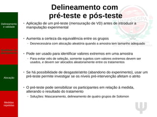 Ψ
Delineamento com
pré-teste e pós-teste
●
Aplicação de um pré-teste (mensuração de VD) antes de introduzir a
manipulação experimental
●
Aumenta a certeza da equivalência entre os grupos
– Desnecessária com alocação aleatória quando a amostra tem tamanho adequado
● Pode ser usado para identificar valores extremos em uma amostra
– Para evitar viés de seleção, somente sujeitos com valores extremos devem ser
usados, e devem ser alocados aleatoriamente entre os tratamentos
●
Se há possibilidade de desgaste/atrito (abandono do experimento), usar um
pré-teste permite investigar se os níveis pré-intervenção afetam o atrito
● O pré-teste pode sensibilizar os participantes em relação à medida,
alterando o resultado do tratamento
– Soluções: Mascaramento, delineamento de quatro grupos de Solomon
Delineamento
e validade
Qualidade do
planejamento
Alocação
Medidas
repetidas
 