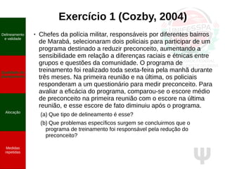 Ψ
Exercício 1 (Cozby, 2004)
● Chefes da polícia militar, responsáveis por diferentes bairros
de Marabá, selecionaram dois policiais para participar de um
programa destinado a reduzir preconceito, aumentando a
sensibilidade em relação a diferenças raciais e étnicas entre
grupos e questões da comunidade. O programa de
treinamento foi realizado toda sexta-feira pela manhã durante
três meses. Na primeira reunião e na última, os policiais
responderam a um questionário para medir preconceito. Para
avaliar a eficácia do programa, comparou-se o escore médio
de preconceito na primeira reunião com o escore na última
reunião, e esse escore de fato diminuiu após o programa.
(a) Que tipo de delineamento é esse?
(b) Que problemas específicos surgem se concluirmos que o
programa de treinamento foi responsável pela redução do
preconceito?
Delineamento
e validade
Qualidade do
planejamento
Alocação
Medidas
repetidas
 