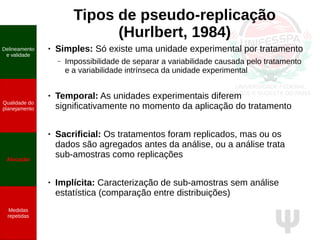 Ψ
Tipos de pseudo-replicação
(Hurlbert, 1984)
● Simples: Só existe uma unidade experimental por tratamento
– Impossibilidade de separar a variabilidade causada pelo tratamento
e a variabilidade intrínseca da unidade experimental
● Temporal: As unidades experimentais diferem
significativamente no momento da aplicação do tratamento
● Sacrificial: Os tratamentos foram replicados, mas ou os
dados são agregados antes da análise, ou a análise trata
sub-amostras como replicações
● Implícita: Caracterização de sub-amostras sem análise
estatística (comparação entre distribuições)
Delineamento
e validade
Qualidade do
planejamento
Alocação
Medidas
repetidas
 