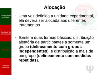 Ψ
Alocação
● Uma vez definida a unidade experimental,
ela deverá ser alocada aos diferentes
tratamentos
● Existem duas formas básicas: distribuição
aleatória de participantes a somente um
grupo (delineamento com grupos
independentes), e distribuição a mais de
um grupo (delineamento com medidas
repetidas).
Delineamento
e validade
Qualidade do
planejamento
Alocação
Medidas
repetidas
 