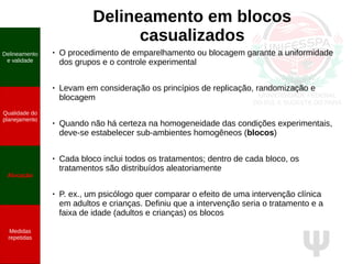 Ψ
Delineamento em blocos
casualizados
●
O procedimento de emparelhamento ou blocagem garante a uniformidade
dos grupos e o controle experimental
● Levam em consideração os princípios de replicação, randomização e
blocagem
● Quando não há certeza na homogeneidade das condições experimentais,
deve-se estabelecer sub-ambientes homogêneos (blocos)
● Cada bloco inclui todos os tratamentos; dentro de cada bloco, os
tratamentos são distribuídos aleatoriamente
● P. ex., um psicólogo quer comparar o efeito de uma intervenção clínica
em adultos e crianças. Definiu que a intervenção seria o tratamento e a
faixa de idade (adultos e crianças) os blocos
Delineamento
e validade
Qualidade do
planejamento
Alocação
Medidas
repetidas
 