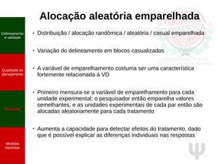 Ψ
Alocação aleatória emparelhada
Delineamento
e validade
Qualidade do
planejamento
Alocação
Medidas
repetidas
● Distribuição / alocação randômica / aleatória / casual emparelhada
● Variação do delineamento em blocos casualizados
● A variável de emparelhamento costuma ser uma característica
fortemente relacionada à VD
●
Primeiro mensura-se a variável de emparelhamento para cada
unidade experimental; o pesquisador então emparelha valores
semelhantes, e as unidades experimentais de cada par então são
alocadas aleatoriamente para cada tratamento
●
Aumenta a capacidade para detectar efeitos do tratamento, dado
que é possível explicar as diferenças individuais nas respostas
 