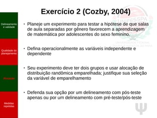Ψ
Exercício 2 (Cozby, 2004)
● Planeje um experimento para testar a hipótese de que salas
de aula separadas por gênero favorecem a aprendizagem
de matemática por adolescentes do sexo feminino.
● Defina operacionalmente as variáveis independente e
dependente
● Seu experimento deve ter dois grupos e usar alocação de
distribuição randômica emparelhada; justifique sua seleção
da variável de emparelhamento
● Defenda sua opção por um delineamento com pós-teste
apenas ou por um delineamento com pré-teste/pós-teste
Delineamento
e validade
Qualidade do
planejamento
Alocação
Medidas
repetidas
 
