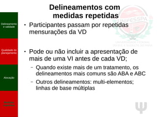 Ψ
Delineamentos com
medidas repetidas
● Participantes passam por repetidas
mensurações da VD
● Pode ou não incluir a apresentação de
mais de uma VI antes de cada VD;
– Quando existe mais de um tratamento, os
delineamentos mais comuns são ABA e ABC
– Outros delineamentos: multi-elementos;
linhas de base múltiplas
Delineamento
e validade
Qualidade do
planejamento
Alocação
Medidas
repetidas
 