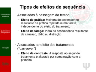 Ψ
Tipos de efeitos de sequência
● Associados à passagem do tempo:
– Efeito de prática: Melhora do desempenho
resultante da prática repetida numa tarefa,
independente do efeito do tratamento
– Efeito de fadiga: Piora do desempenho resultante
de cansaço, tédio ou distração
● Associados ao efeito dos tratamentos
(“carryover”)
– Efeito de contraste: A resposta ao segundo
tratamento é alterada por comparação com a
primeira
Delineamento
e validade
Qualidade do
planejamento
Alocação
Medidas
repetidas
 