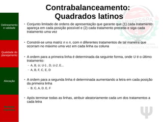 Ψ
Contrabalanceamento:
Quadrados latinos
● Conjunto limitado de ordens de apresentação que garante que (1) cada tratamento
apareça em cada posição possível e (2) cada tratamento preceda e siga cada
tratamento uma vez
● Constrói-se uma matriz n x n, com n diferentes tratamentos de tal maneira que
ocorram no máximo uma vez em cada linha ou coluna
●
A ordem para a primeira linha é determinada da seguinte forma, onde U é o último
tratamento:
– A, B, U, U-1 , D, U-2, E...
– A, B, F, C, E, D
●
A ordem para a segunda linha é determinada aumentando a letra em cada posição
da primeira linha
– B, C, A, D, E, F
● Após terminar todas as linhas, atribuir aleatoriamente cada um dos tratamentos a
cada letra
Delineamento
e validade
Qualidade do
planejamento
Alocação
Medidas
repetidas
 