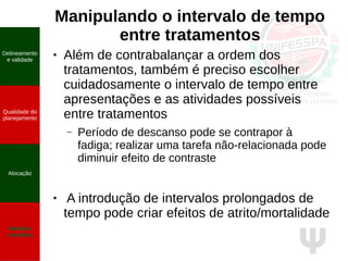 Ψ
Manipulando o intervalo de tempo
entre tratamentos
● Além de contrabalançar a ordem dos
tratamentos, também é preciso escolher
cuidadosamente o intervalo de tempo entre
apresentações e as atividades possíveis
entre tratamentos
– Período de descanso pode se contrapor à
fadiga; realizar uma tarefa não-relacionada pode
diminuir efeito de contraste
● A introdução de intervalos prolongados de
tempo pode criar efeitos de atrito/mortalidade
Delineamento
e validade
Qualidade do
planejamento
Alocação
Medidas
repetidas
 