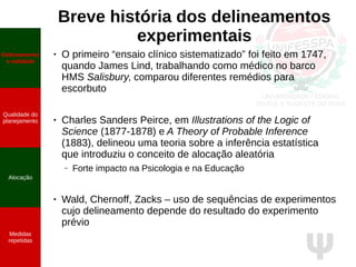 Ψ
Breve história dos delineamentos
experimentais
● O primeiro “ensaio clínico sistematizado” foi feito em 1747,
quando James Lind, trabalhando como médico no barco
HMS Salisbury, comparou diferentes remédios para
escorbuto
● Charles Sanders Peirce, em Illustrations of the Logic of
Science (1877-1878) e A Theory of Probable Inference
(1883), delineou uma teoria sobre a inferência estatística
que introduziu o conceito de alocação aleatória
– Forte impacto na Psicologia e na Educação
●
Wald, Chernoff, Zacks – uso de sequências de experimentos
cujo delineamento depende do resultado do experimento
prévio
Delineamento
e validade
Qualidade do
planejamento
Alocação
Medidas
repetidas
 