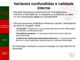 Ψ
Variáveis confundidas e validade
interna
● Boa parte da pesquisa experimental em Psicologia busca
examinar a efetividade de um programa ou tratamento, ou saber
se uma manipulação causa um resultado/efeito
● Para que possamos estabelecer inferências causais, necessitamos
de (Cook & Campbell, 1979):
– Covariação – Mudanças na causa presumida devem estar relacionadas
a mudanças no efeito presumido
– Precedência temporal – A causa presumida deve ocorrer antes do
efeito presumido
– Ausência de explicações alternativas plausíveis – A causa presumida
deve ser a única explanação razoável para as mudanças observadas.
● Em Psicologia, entretanto, a terceira condição é a mais difícil de ser
alcançada
Delineamento
e validade
Qualidade do
planejamento
Alocação
Medidas
repetidas
 