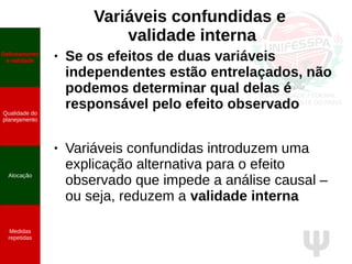 Ψ
Variáveis confundidas e
validade interna
Delineamento
e validade
Qualidade do
planejamento
Alocação
Medidas
repetidas
● Se os efeitos de duas variáveis
independentes estão entrelaçados, não
podemos determinar qual delas é
responsável pelo efeito observado
● Variáveis confundidas introduzem uma
explicação alternativa para o efeito
observado que impede a análise causal –
ou seja, reduzem a validade interna
 