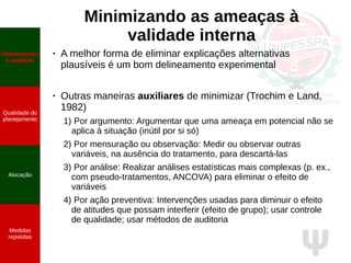 Ψ
Minimizando as ameaças à
validade interna
● A melhor forma de eliminar explicações alternativas
plausíveis é um bom delineamento experimental
●
Outras maneiras auxiliares de minimizar (Trochim e Land,
1982)
1) Por argumento: Argumentar que uma ameaça em potencial não se
aplica à situação (inútil por si só)
2) Por mensuração ou observação: Medir ou observar outras
variáveis, na ausência do tratamento, para descartá-las
3) Por análise: Realizar análises estatísticas mais complexas (p. ex.,
com pseudo-tratamentos, ANCOVA) para eliminar o efeito de
variáveis
4) Por ação preventiva: Intervenções usadas para diminuir o efeito
de atitudes que possam interferir (efeito de grupo); usar controle
de qualidade; usar métodos de auditoria
Delineamento
e validade
Qualidade do
planejamento
Alocação
Medidas
repetidas
 