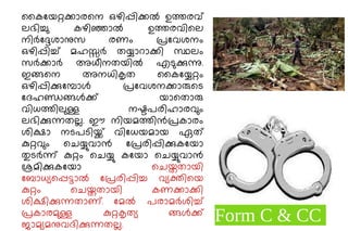 കൈയേറ്റക്കാരനെ ഒഴിപ്പിക്കൽ ഉത്തരവ്
ലഭിച്ചു കഴിഞ്ഞാൽ ഉത്തരവിലെ
നിർദ്ദേശാനുസ രണം പ്രവേശനം
ഒഴിപ്പിച്ച് മഹസ്സർ തയ്യാറാക്കി സ്ഥലം
സർക്കാർ അധീനതയിൽ എടുക്കുന്നു.
ഇങ്ങനെ അനധികൃത കൈയ്യേറ്റം
ഒഴിപ്പിക്കുമ്പോൾ പ്രവേശനക്കാരുടെ
ദേഹണ്ഡങ്ങൾക്ക് യാതൊരു
വിധത്തിലുള്ള നഷ്ടപരിഹാരവും
ലഭിക്കുന്നതല്ല. ഈ നിയമത്തിൻപ്രകാരം
ശിക്ഷാ നടപടിയ്ക്ക് വിധേയമായ ഏത്
കുറ്റവും ചെയ്യുവാൻ പ്രേരിപ്പിക്കുകയോ
തുടർന്ന് കുറ്റം ചെയ്യു കയോ ചെയ്യുവാൻ
ശ്രമിക്കുകയോ ചെയ്തതായി
ബോധ്യപ്പെട്ടാൽ പ്രേരിപ്പിച്ച വ്യക്തിയെ
കുറ്റം ചെയ്തതായി കണക്കാക്കി
ശിക്ഷിക്കുന്നതാണ്. മേൽ പരാമർശിച്ച്
പ്രകാരമുള്ള കുറ്റകൃത്യ ങ്ങൾക്ക്
ജാമ്യമനുവദിക്കുന്നതല്ല.
Form C & CC
 