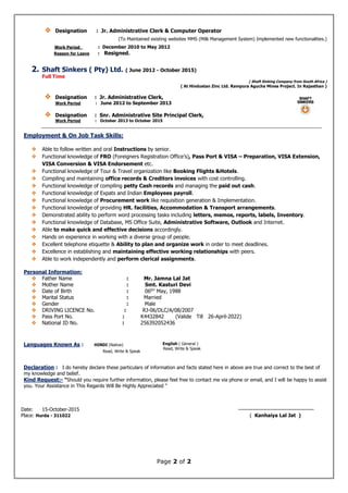 Page 2 of 2
 Designation : Jr. Administrative Clerk & Computer Operator
(To Maintained existing websites MMS (Milk Management System) Implemented new functionalities.)
Work Period : December 2010 to May 2012
Reason for Leave : Resigned.
2. Shaft Sinkers ( Pty) Ltd. ( June 2012 - October 2015)
Full Time
( Shaft Sinking Company from South Africa )
( At Hindustan Zinc Ltd. Rampura Agucha Mines Project. In Rajasthan )
 Designation : Jr. Administrative Clerk,
Work Period : June 2012 to September 2013
 Designation : Snr. Administrative Site Principal Clerk,
Work Period : October 2013 to October 2015
Employment & On Job Task Skills:
 Able to follow written and oral Instructions by senior.
 Functional knowledge of FRO (Foreigners Registration Office’s), Pass Port & VISA – Preparation, VISA Extension,
VISA Conversion & VISA Endorsement etc.
 Functional knowledge of Tour & Travel organization like Booking Flights &Hotels.
 Compiling and maintaining office records & Creditors invoices with cost controlling.
 Functional knowledge of compiling petty Cash records and managing the paid out cash.
 Functional knowledge of Expats and Indian Employees payroll.
 Functional knowledge of Procurement work like requisition generation & Implementation.
 Functional knowledge of providing HR. facilities, Accommodation & Transport arrangements.
 Demonstrated ability to perform word processing tasks including letters, memos, reports, labels, Inventory.
 Functional knowledge of Database, MS Office Suite, Administrative Software, Outlook and Internet.
 Able to make quick and effective decisions accordingly.
 Hands on experience in working with a diverse group of people.
 Excellent telephone etiquette & Ability to plan and organize work in order to meet deadlines.
 Excellence in establishing and maintaining effective working relationships with peers.
 Able to work independently and perform clerical assignments.
Personal Information:
 Father Name : Mr. Jamna Lal Jat
 Mother Name : Smt. Kasturi Devi
 Date of Birth : 06th
’ May, 1988
 Marital Status : Married
 Gender : Male
 DRIVING LICENCE No. : RJ-06/DLC/A/08/2007
 Pass Port No. : K4432842 (Valide Till 26-April-2022)
 National ID No. : 256392052436
Declaration : I do hereby declare these particulars of information and facts stated here in above are true and correct to the best of
my knowledge and belief.
Kind Request:- “Should you require further information, please feel free to contact me via phone or email, and I will be happy to assist
you. Your Assistance in This Regards Will Be Highly Appreciated “
Date: 15-October-2015 ------------------------------------------
Place: Hurda - 311022 ( Kanhaiya Lal Jat )
Languages Known As : HINDI (Native)
Read, Write & Speak
English ( General )
Read, Write & Speak
 