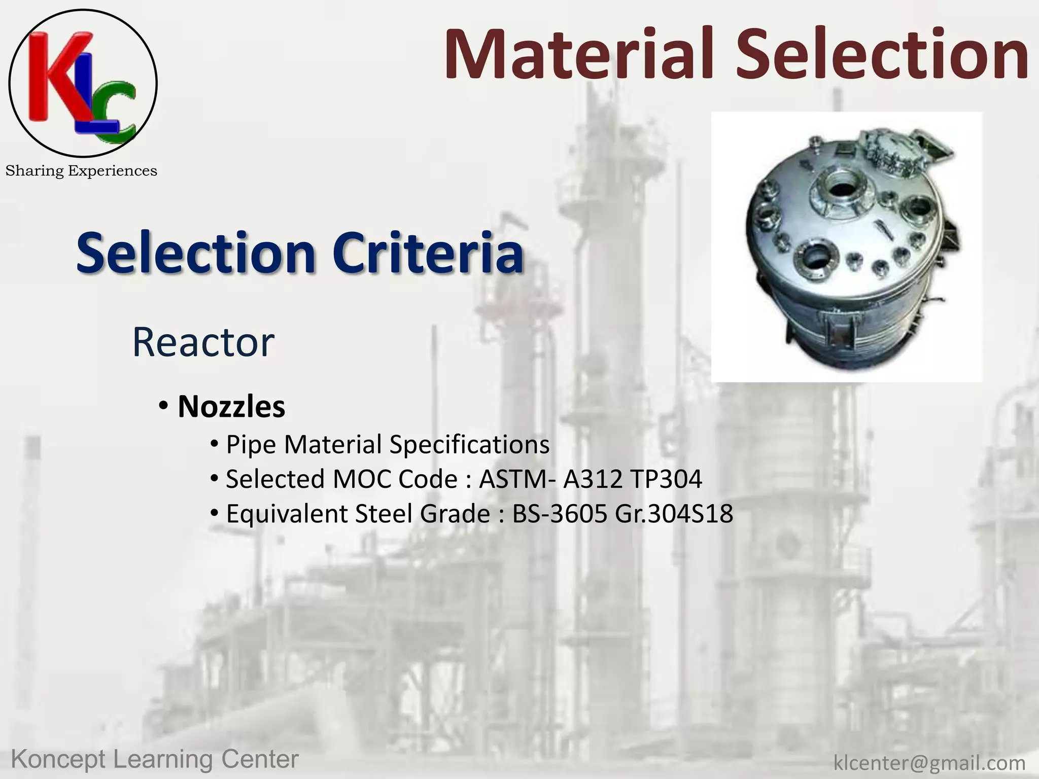 klcenter@gmail.comKoncept Learning Center
Sharing Experiences
Material Selection
Selection Criteria
Reactor
• Nozzles
• Pipe Material Specifications
• Selected MOC Code : ASTM- A312 TP304
• Equivalent Steel Grade : BS-3605 Gr.304S18
 
