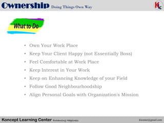 Koncept Learning Center Enhancing Happiness
Ownership Doing Things Own Way
Maslow’s Hierarchy of Needs (1943)
klcenter@gmail.com
• Own Your Work Place
• Keep Your Client Happy (not Essentially Boss)
• Feel Comfortable at Work Place
• Keep Interest in Your Work
• Keep on Enhancing Knowledge of your Field
• Follow Good Neighbourhoodship
• Align Personal Goals with Organization's Mission
 