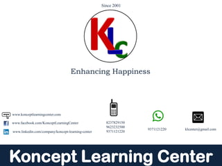 Koncept Learning Center
9371121220 klcenter@gmail.com
8237829150
9623232500
9371121220
www.facebook.com/KonceptLearningCenter
www.konceptlearningcenter.com
www.linkedin.com/company/koncept-learning-center
Enhancing Happiness
Since 2001
 