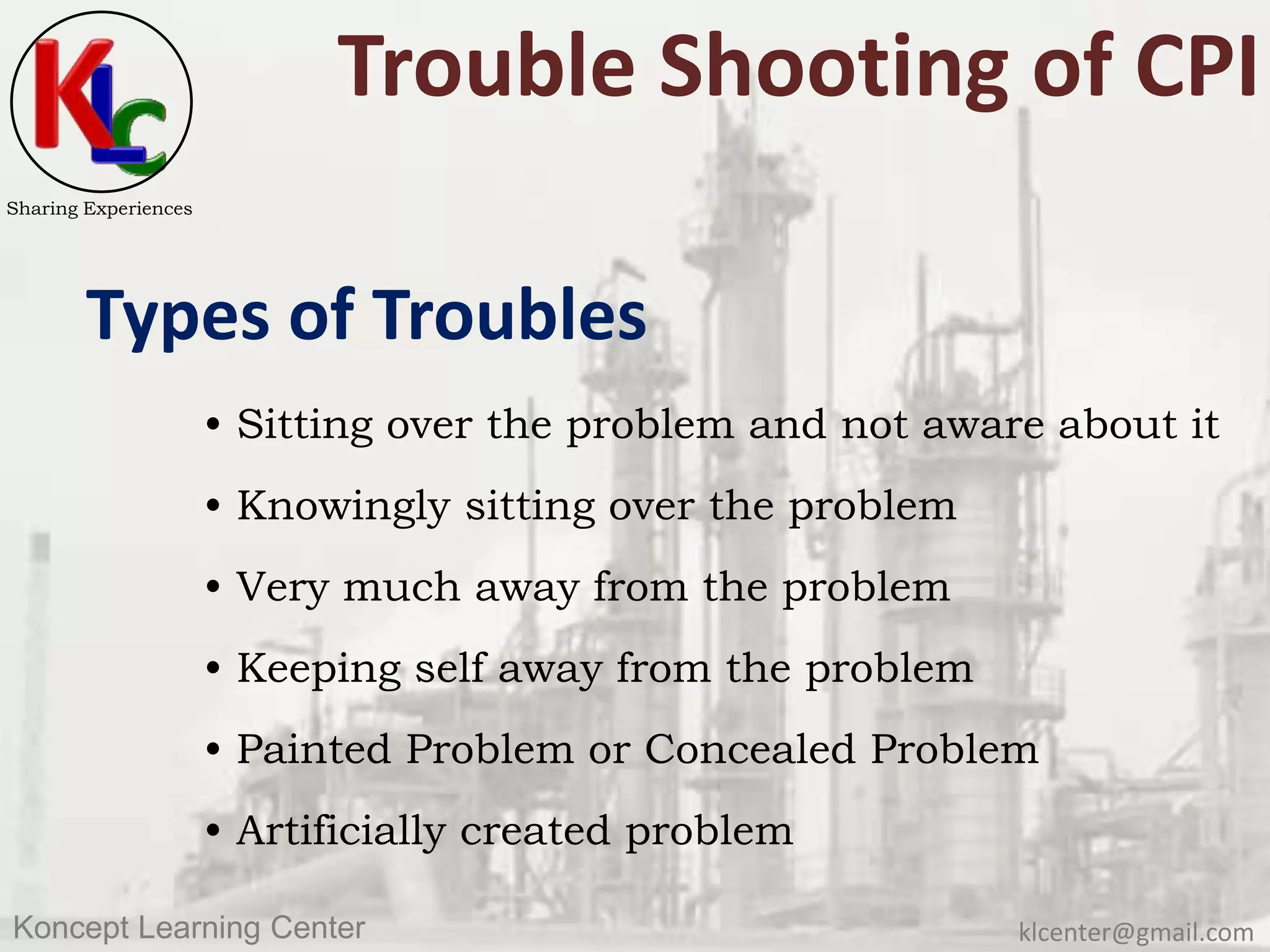klcenter@gmail.comKoncept Learning Center
Sharing Experiences
Trouble Shooting of CPI
Types of Troubles
• Sitting over the problem and not aware about it
• Knowingly sitting over the problem
• Very much away from the problem
• Keeping self away from the problem
• Painted Problem or Concealed Problem
• Artificially created problem
 