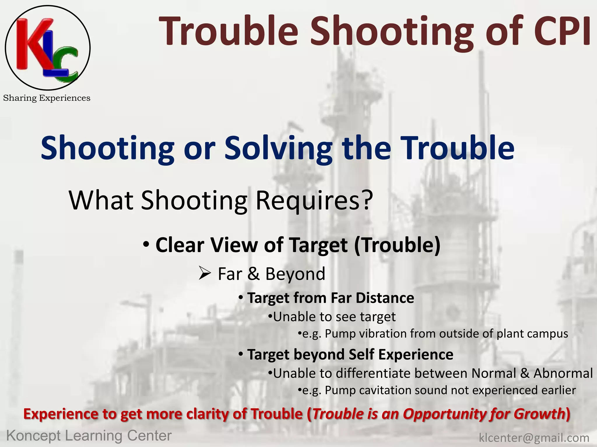 klcenter@gmail.comKoncept Learning Center
Sharing Experiences
Trouble Shooting of CPI
Shooting or Solving the Trouble
What Shooting Requires?
• Clear View of Target (Trouble)
 Far & Beyond
• Target from Far Distance
•Unable to see target
•e.g. Pump vibration from outside of plant campus
• Target beyond Self Experience
•Unable to differentiate between Normal & Abnormal
•e.g. Pump cavitation sound not experienced earlier
Experience to get more clarity of Trouble (Trouble is an Opportunity for Growth)
 