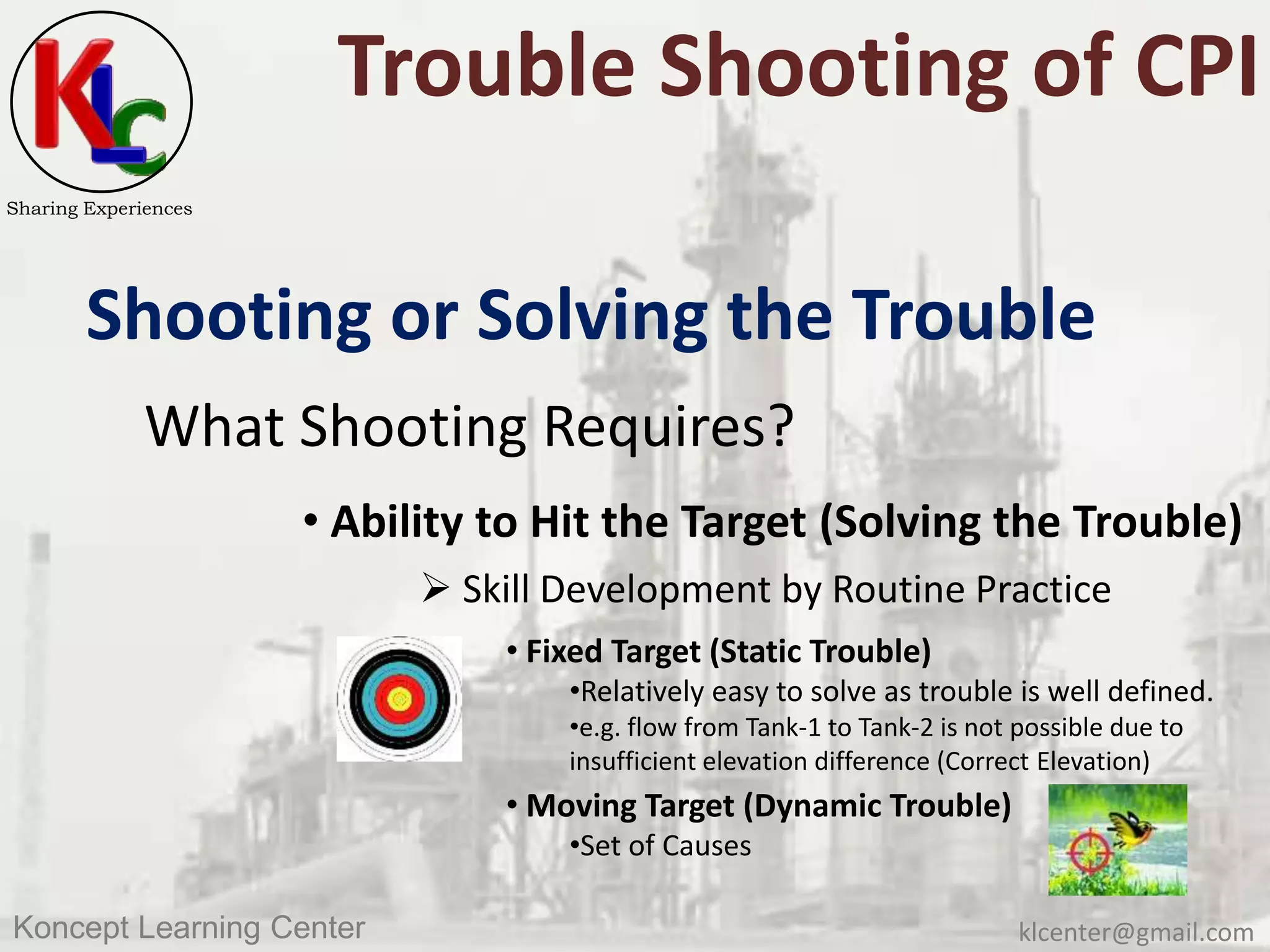 klcenter@gmail.comKoncept Learning Center
Sharing Experiences
Trouble Shooting of CPI
Shooting or Solving the Trouble
What Shooting Requires?
• Ability to Hit the Target (Solving the Trouble)
 Skill Development by Routine Practice
• Fixed Target (Static Trouble)
•Relatively easy to solve as trouble is well defined.
•e.g. flow from Tank-1 to Tank-2 is not possible due to
insufficient elevation difference (Correct Elevation)
• Moving Target (Dynamic Trouble)
•Set of Causes
 