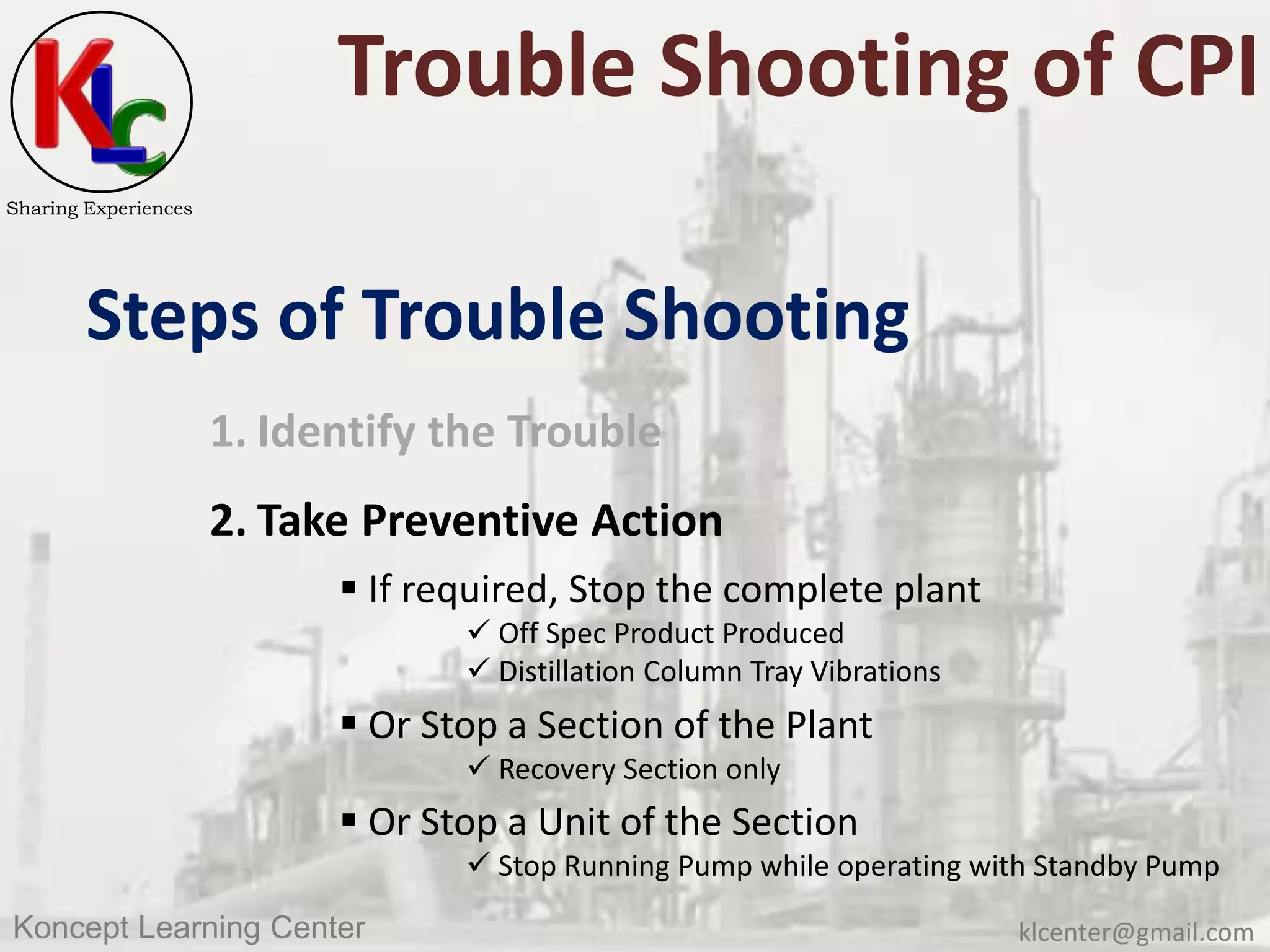 klcenter@gmail.comKoncept Learning Center
Sharing Experiences
Trouble Shooting of CPI
Steps of Trouble Shooting
1. Identify the Trouble
2. Take Preventive Action
 If required, Stop the complete plant
 Off Spec Product Produced
 Distillation Column Tray Vibrations
 Or Stop a Section of the Plant
 Recovery Section only
 Or Stop a Unit of the Section
 Stop Running Pump while operating with Standby Pump
 