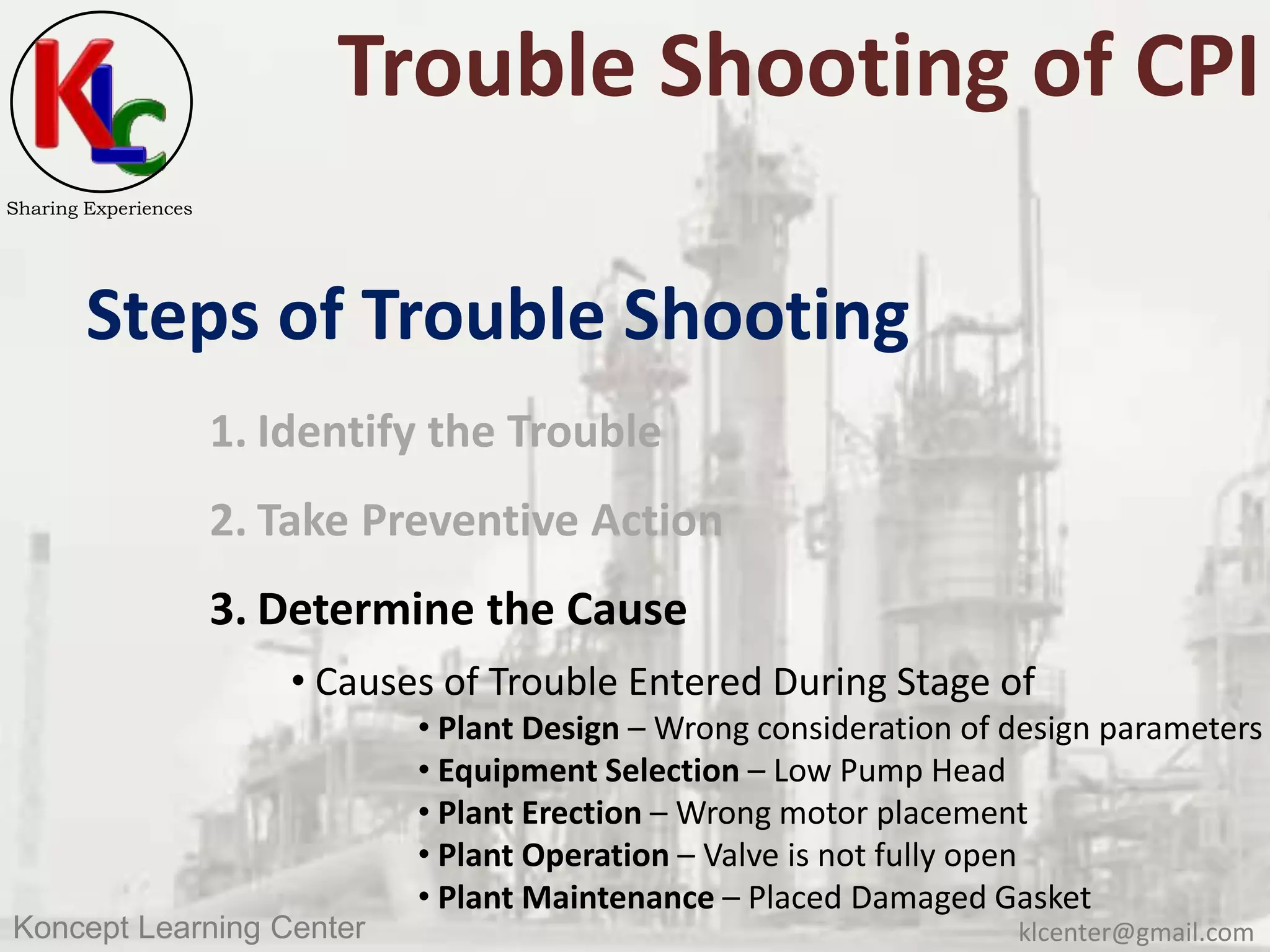 klcenter@gmail.comKoncept Learning Center
Sharing Experiences
Trouble Shooting of CPI
Steps of Trouble Shooting
1. Identify the Trouble
2. Take Preventive Action
3. Determine the Cause
• Causes of Trouble Entered During Stage of
• Plant Design – Wrong consideration of design parameters
• Equipment Selection – Low Pump Head
• Plant Erection – Wrong motor placement
• Plant Operation – Valve is not fully open
• Plant Maintenance – Placed Damaged Gasket
 