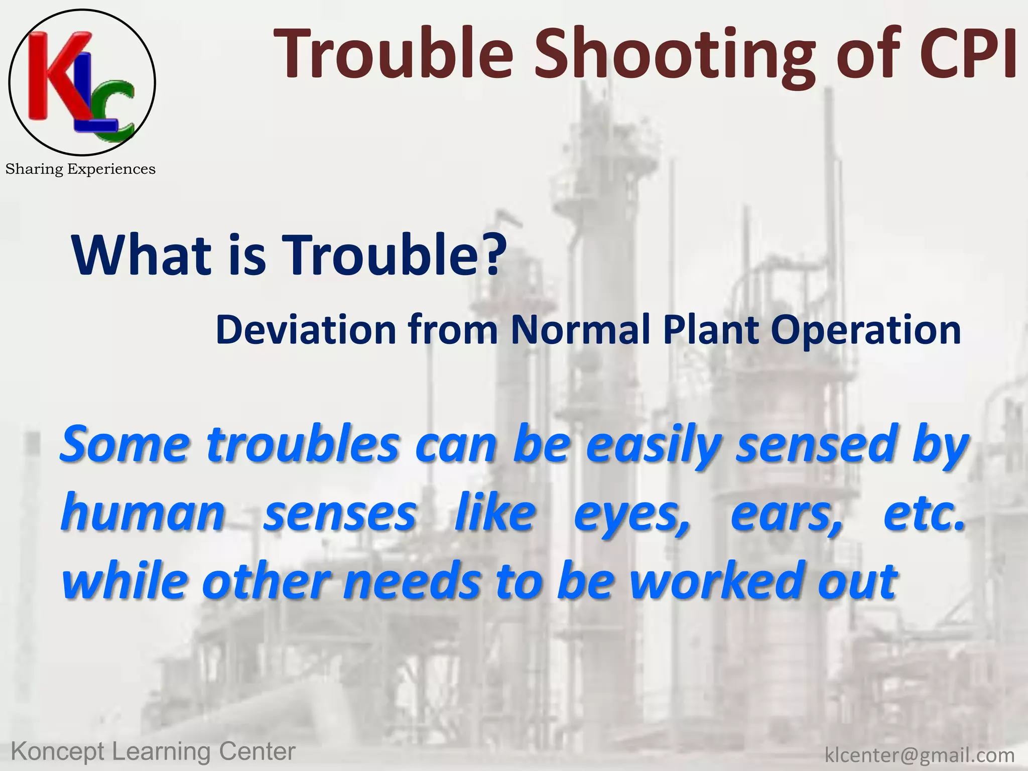 klcenter@gmail.comKoncept Learning Center
Sharing Experiences
Trouble Shooting of CPI
What is Trouble?
Deviation from Normal Plant Operation
Some troubles can be easily sensed by
human senses like eyes, ears, etc.
while other needs to be worked out
 